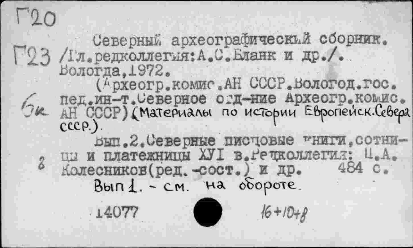 ﻿Г20
Северный археографический сборник.
Г93 /Гл.редколлегия:А.С. Бланк и др./. Вологда,1972.
(Л рхеогр.комис.АН СССР.Вологод.гос• Z	ПЄД.ИН-Т.Северное О2Д-НИЄ Археогр.КОМИС.
АН СССР) (Жтериалы по истории EfeponevicK.Ceô^A выл.2.Северные писцовые Т'НИГИ,СОТНИ-цы и платежницы ХУІ в. Редколлегия: U.A.
0 Колесников(ред.-сост.) и др. ^84 с. ВыпГ. - см. на обороте 14077 ф /6+/^/